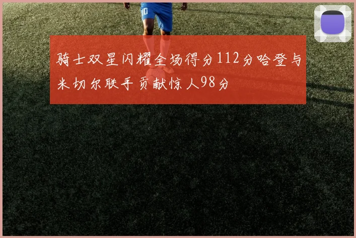 骑士双星闪耀全场得分112分哈登与米切尔联手贡献惊人98分