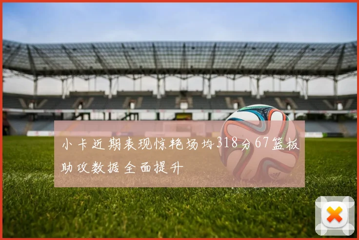 小卡近期表现惊艳场均318分67篮板助攻数据全面提升