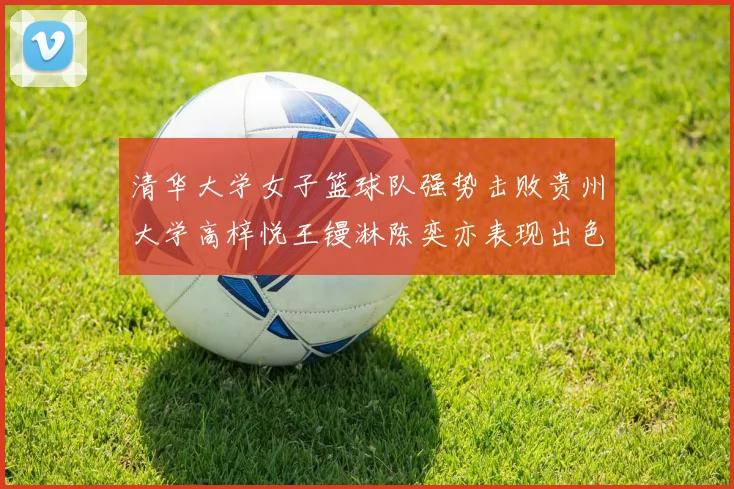 清华大学女子篮球队强势击败贵州大学高梓悦王镘淋陈奕亦表现出色贡献显著