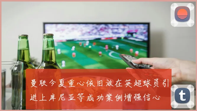 曼联今夏重心依旧放在英超球员引进上库尼亚等成功案例增强信心