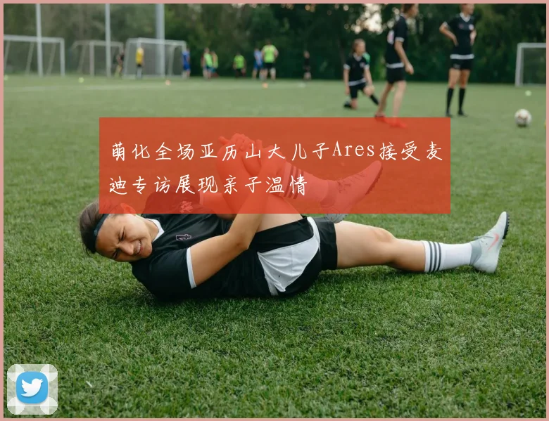 萌化全场亚历山大儿子Ares接受麦迪专访展现亲子温情