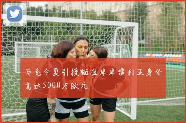 马竞今夏引援瞄准库库雷利亚身价高达5000万欧元