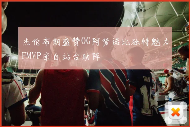 杰伦布朗盛赞OG阿努诺比独特魅力FMVP亲自站台助阵