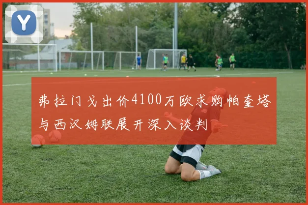 弗拉门戈出价4100万欧求购帕奎塔与西汉姆联展开深入谈判