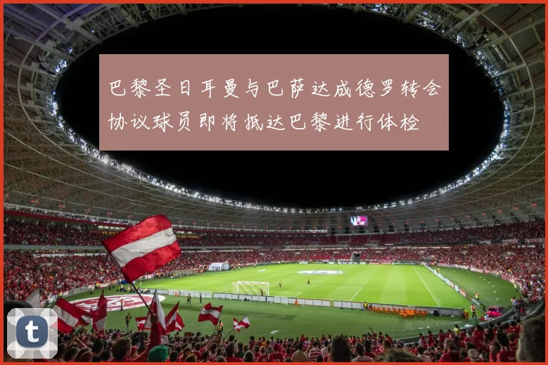 巴黎圣日耳曼与巴萨达成德罗转会协议球员即将抵达巴黎进行体检