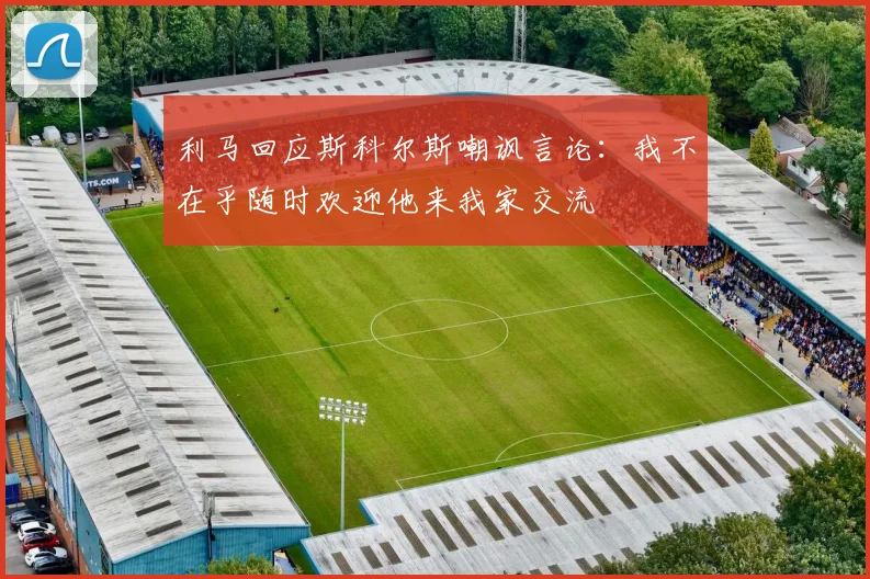 利马回应斯科尔斯嘲讽言论：我不在乎随时欢迎他来我家交流