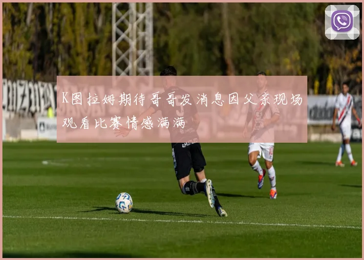 K图拉姆期待哥哥发消息因父亲现场观看比赛情感满满