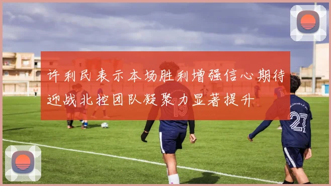 许利民表示本场胜利增强信心期待迎战北控团队凝聚力显著提升