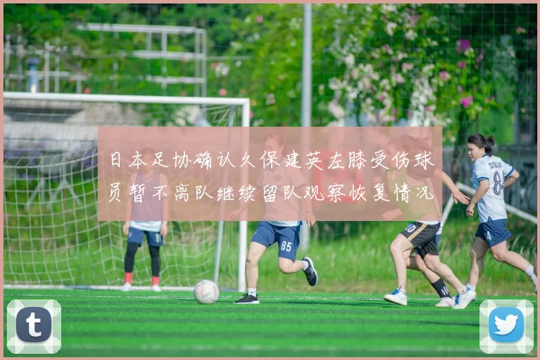 日本足协确认久保建英左膝受伤球员暂不离队继续留队观察恢复情况