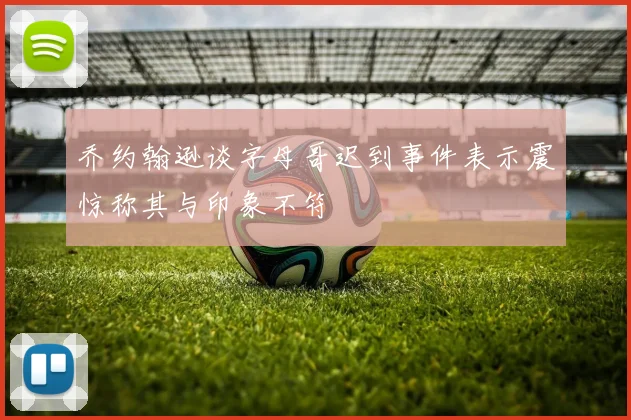 乔约翰逊谈字母哥迟到事件表示震惊称其与印象不符
