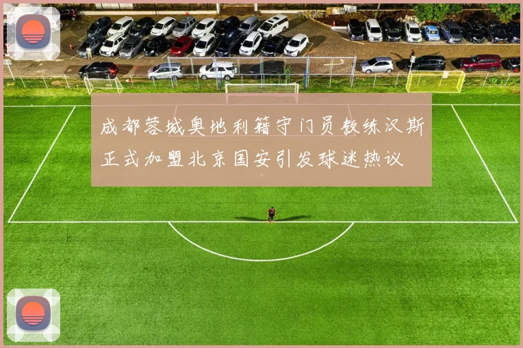 成都蓉城奥地利籍守门员教练汉斯正式加盟北京国安引发球迷热议