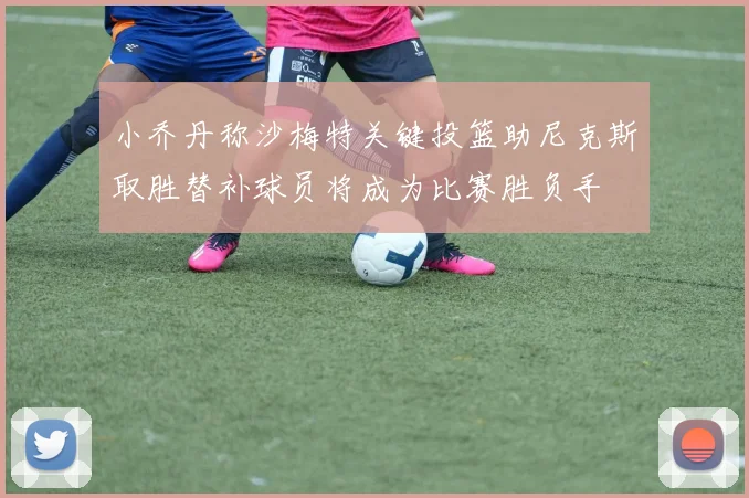 小乔丹称沙梅特关键投篮助尼克斯取胜替补球员将成为比赛胜负手