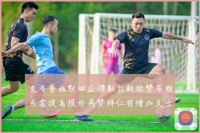克洛普幽默回应穆勒打断称赞布朗或需提高报价再赞拜仁将增加支出