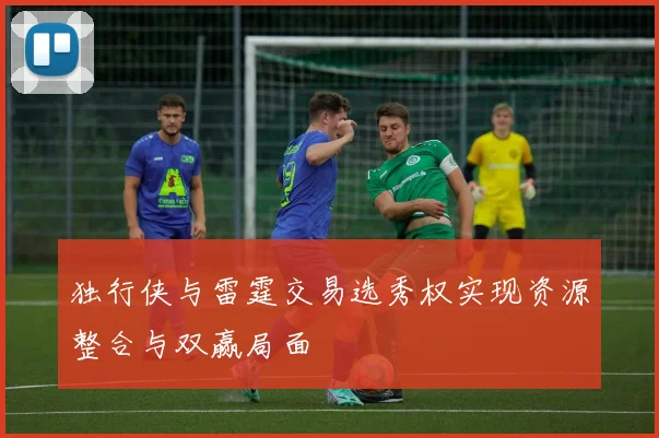 独行侠与雷霆交易选秀权实现资源整合与双赢局面