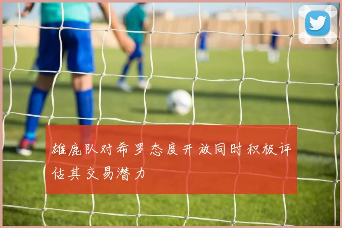 雄鹿队对希罗态度开放同时积极评估其交易潜力