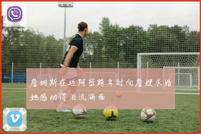 詹姆斯在迈阿密跨年时向詹嫂求婚她感动得泪流满面
