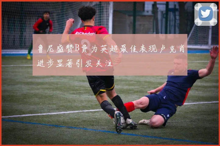 鲁尼盛赞B费为英超最佳表现卢克肖进步显著引发关注