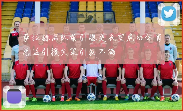 萨拉赫离队前引爆更衣室危机体育总监引援失策引发不满