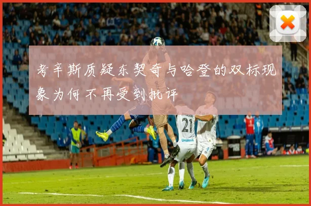 考辛斯质疑东契奇与哈登的双标现象为何不再受到批评