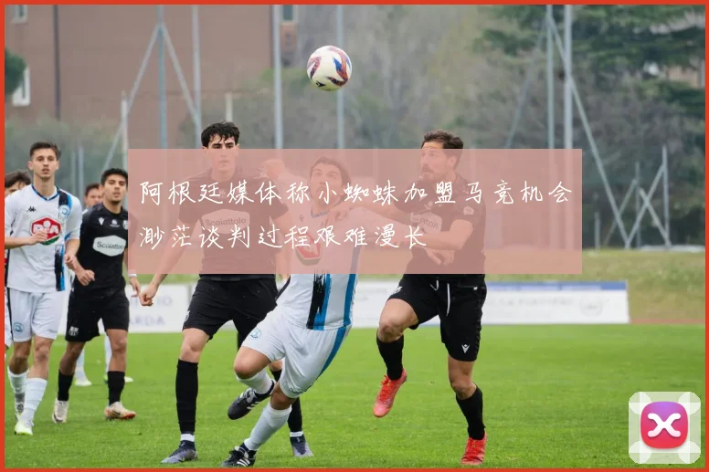 阿根廷媒体称小蜘蛛加盟马竞机会渺茫谈判过程艰难漫长