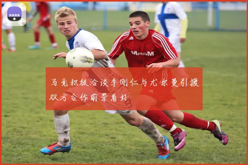 马竞积极洽谈李刚仁与尤尔曼引援双方合作前景看好