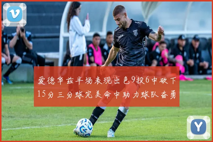 爱德华兹半场表现出色9投6中砍下15分三分球完美命中助力球队奋勇争先