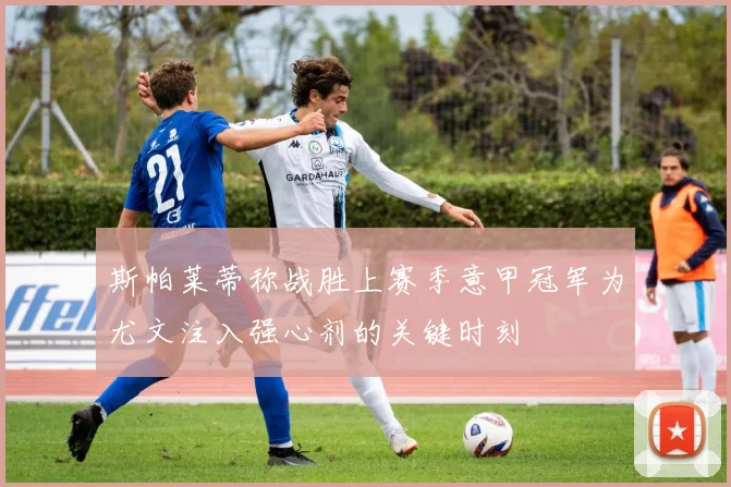 斯帕莱蒂称战胜上赛季意甲冠军为尤文注入强心剂的关键时刻
