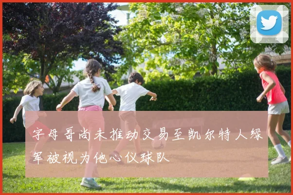 字母哥尚未推动交易至凯尔特人绿军被视为他心仪球队