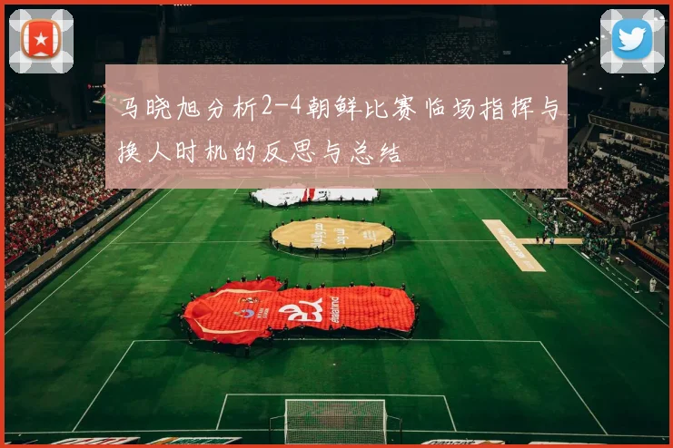 马晓旭分析2-4朝鲜比赛临场指挥与换人时机的反思与总结
