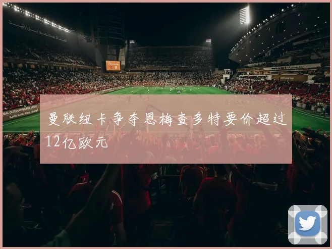 曼联纽卡争夺恩梅查多特要价超过12亿欧元