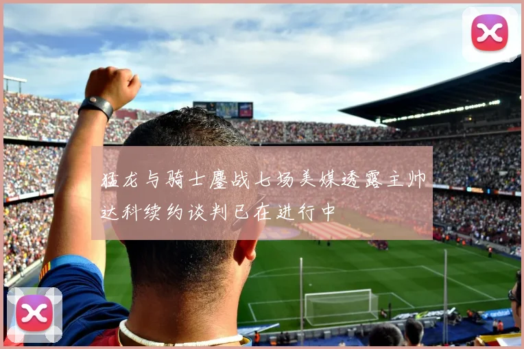 猛龙与骑士鏖战七场美媒透露主帅达科续约谈判已在进行中