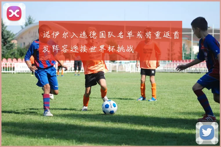诺伊尔入选德国队名单或将重返首发阵容迎接世界杯挑战