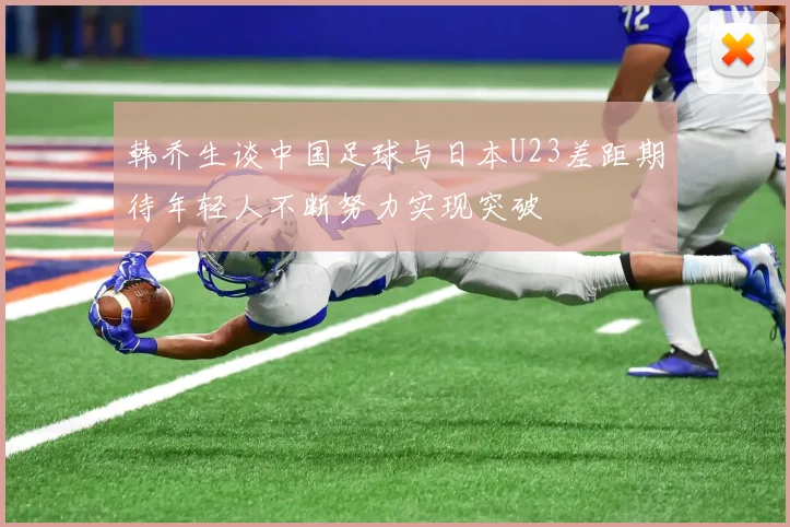 韩乔生谈中国足球与日本U23差距期待年轻人不断努力实现突破