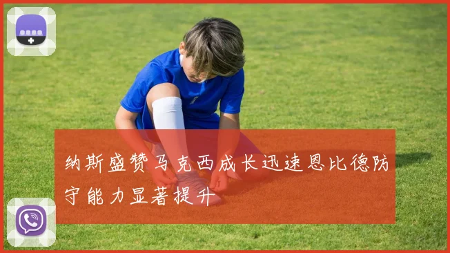 纳斯盛赞马克西成长迅速恩比德防守能力显著提升
